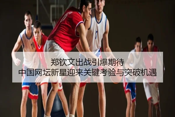 郑钦文出战引爆期待 中国网坛新星迎来关键考验与突破机遇