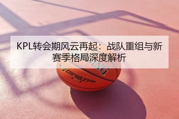 KPL转会期风云再起：战队重组与新赛季格局深度解析