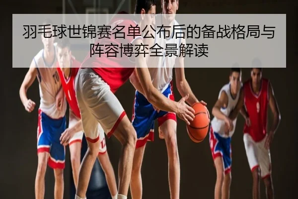 羽毛球世锦赛名单公布后的备战格局与阵容博弈全景解读