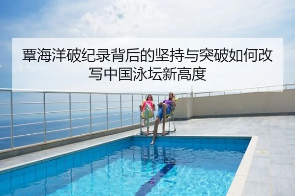覃海洋破纪录背后的坚持与突破如何改写中国泳坛新高度