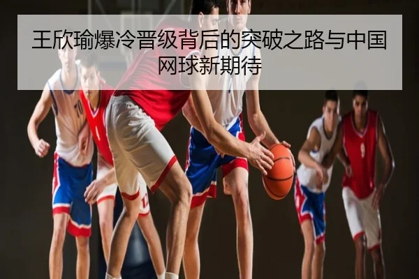 王欣瑜爆冷晋级背后的突破之路与中国网球新期待