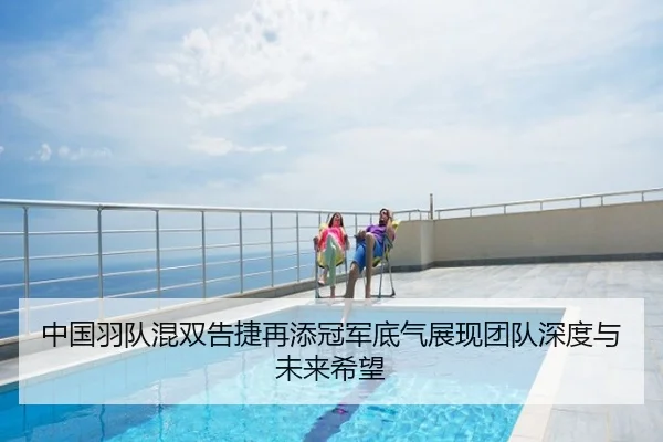 中国羽队混双告捷再添冠军底气展现团队深度与未来希望