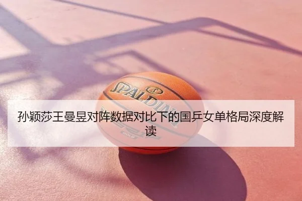 孙颖莎王曼昱对阵数据对比下的国乒女单格局深度解读