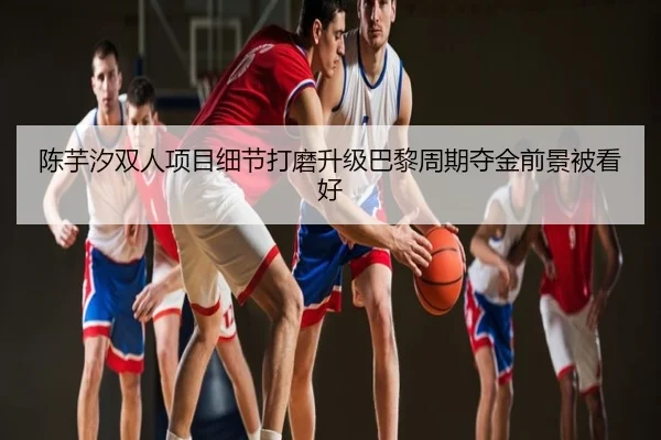 陈芋汐双人项目细节打磨升级巴黎周期夺金前景被看好