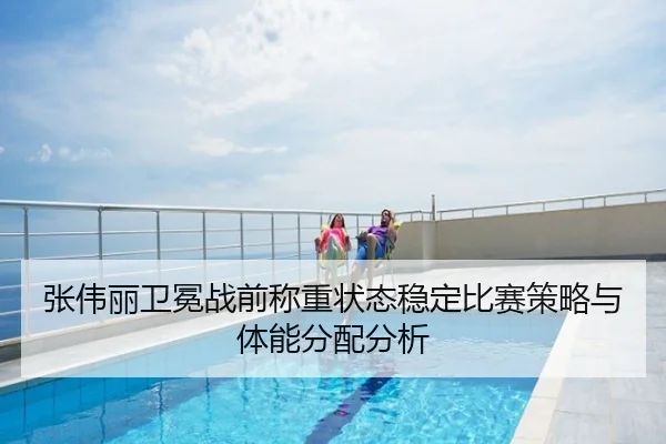 张伟丽卫冕战前称重状态稳定比赛策略与体能分配分析