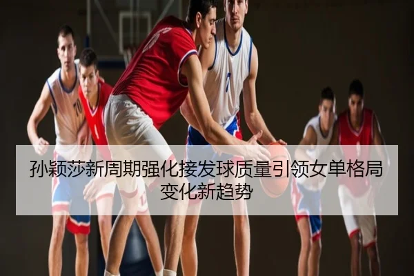 孙颖莎新周期强化接发球质量引领女单格局变化新趋势