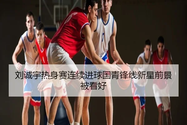刘诚宇热身赛连续进球国青锋线新星前景被看好